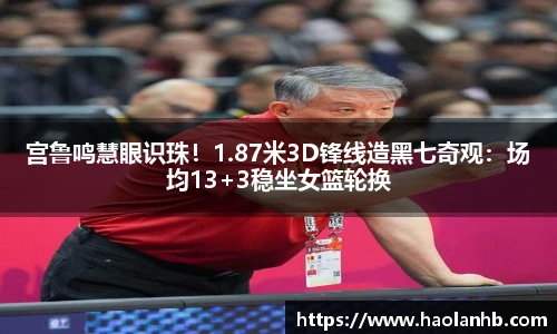 宫鲁鸣慧眼识珠！1.87米3D锋线造黑七奇观：场均13+3稳坐女篮轮换